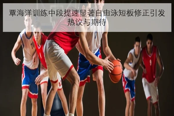 覃海洋训练中段提速显著自由泳短板修正引发热议与期待